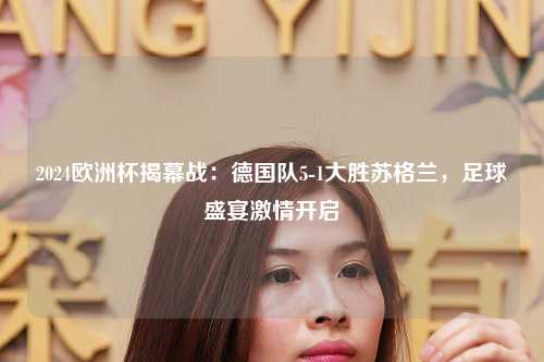2024欧洲杯揭幕战：德国队5-1大胜苏格兰，足球盛宴激情开启