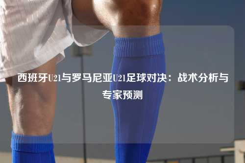西班牙U21与罗马尼亚U21足球对决：战术分析与专家预测