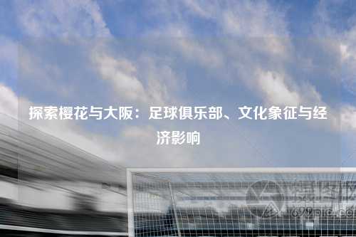 探索樱花与大阪：足球俱乐部、文化象征与经济影响