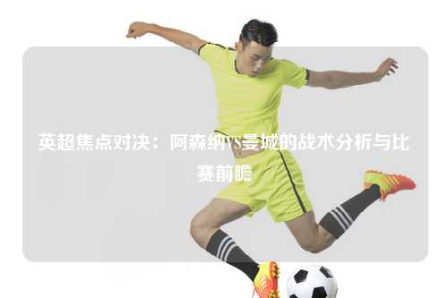 英超焦点对决：阿森纳VS曼城的战术分析与比赛前瞻