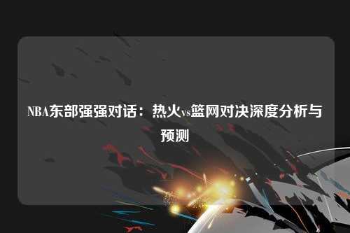 NBA东部强强对话：热火vs篮网对决深度分析与预测