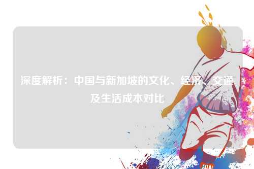深度解析：中国与新加坡的文化、经济、交通及生活成本对比