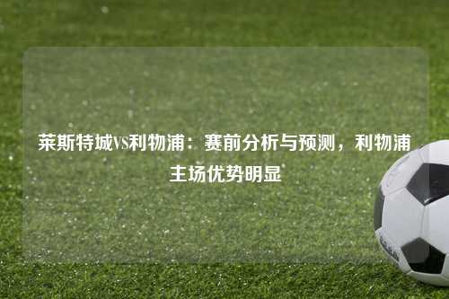 莱斯特城VS利物浦：赛前分析与预测，利物浦主场优势明显