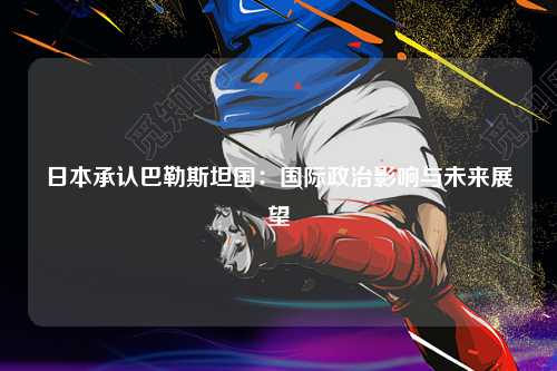 日本承认巴勒斯坦国：国际政治影响与未来展望