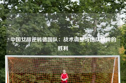 中国女排逆转德国队：战术调整与团队精神的胜利