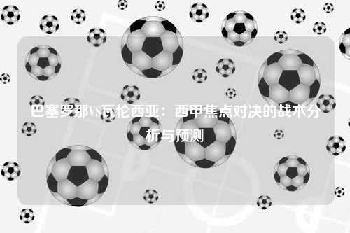 巴塞罗那VS瓦伦西亚：西甲焦点对决的战术分析与预测