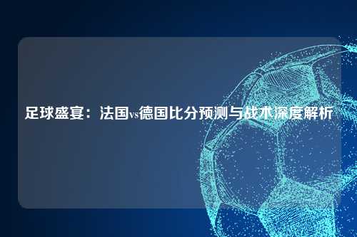 足球盛宴：法国vs德国比分预测与战术深度解析