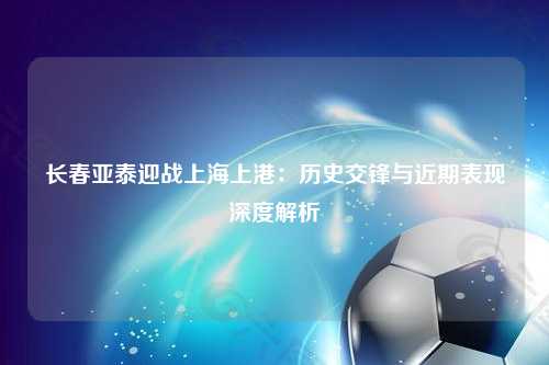 长春亚泰迎战上海上港：历史交锋与近期表现深度解析