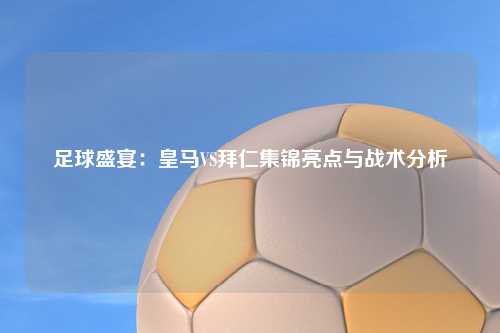 足球盛宴：皇马VS拜仁集锦亮点与战术分析