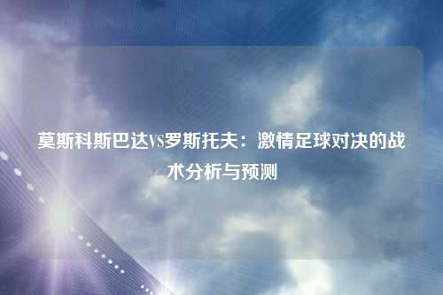 莫斯科斯巴达VS罗斯托夫：激情足球对决的战术分析与预测