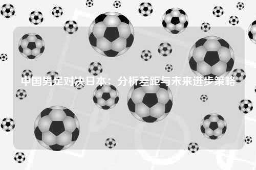 中国男足对决日本：分析差距与未来进步策略