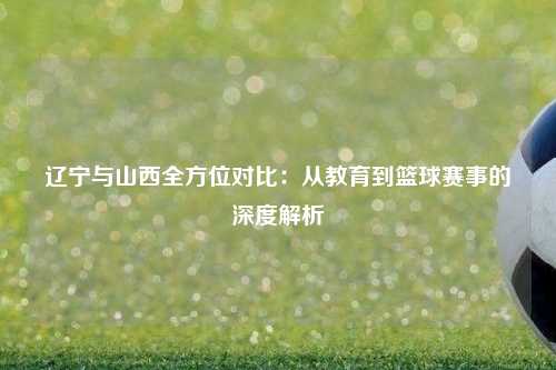 辽宁与山西全方位对比：从教育到篮球赛事的深度解析