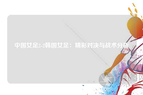 中国女足2-2韩国女足：精彩对决与战术分析