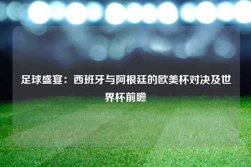 足球盛宴：西班牙与阿根廷的欧美杯对决及世界杯前瞻