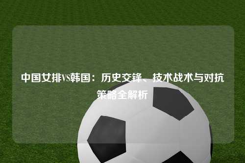 中国女排VS韩国：历史交锋、技术战术与对抗策略全解析