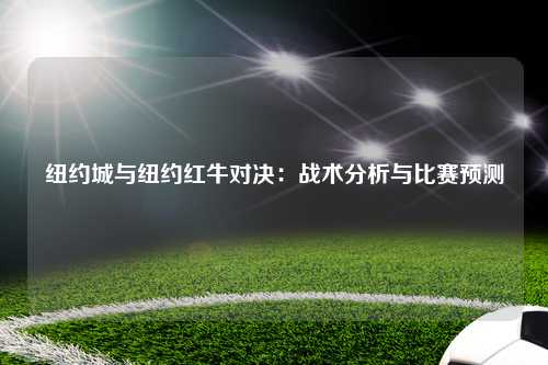 纽约城与纽约红牛对决：战术分析与比赛预测