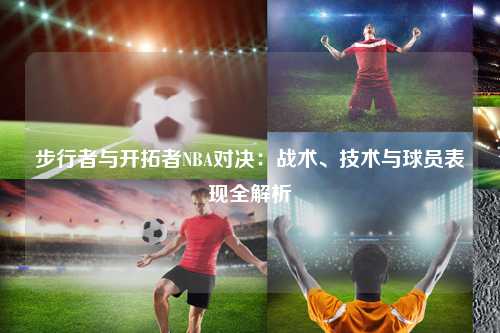 步行者与开拓者NBA对决：战术、技术与球员表现全解析