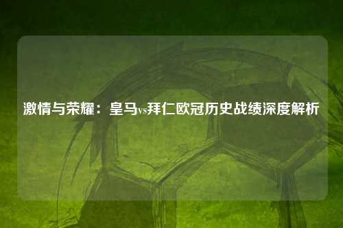 激情与荣耀：皇马vs拜仁欧冠历史战绩深度解析