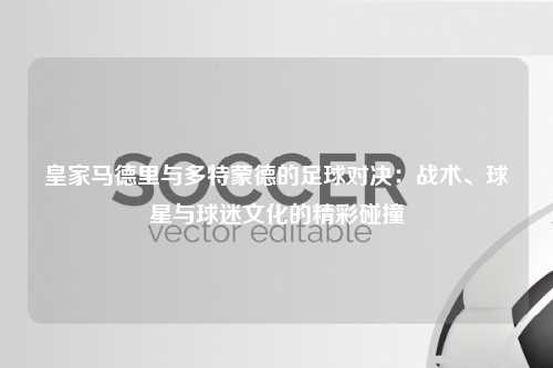 皇家马德里与多特蒙德的足球对决：战术、球星与球迷文化的精彩碰撞