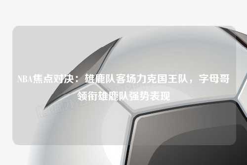 NBA焦点对决：雄鹿队客场力克国王队，字母哥领衔雄鹿队强势表现