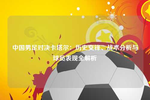 中国男足对决卡塔尔：历史交锋、战术分析与球员表现全解析