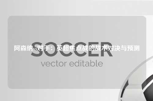 阿森纳vs对手：英超焦点战的战术对决与预测