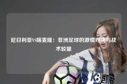 尼日利亚VS喀麦隆：非洲足球的激情对决与战术较量