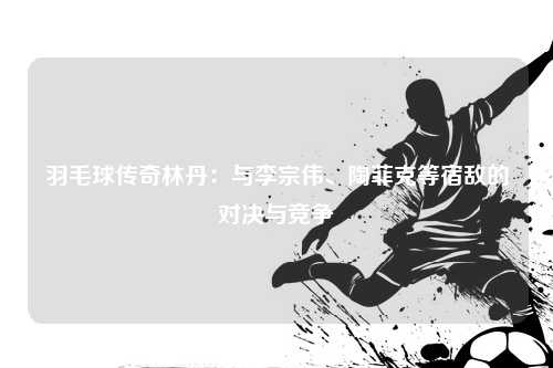 羽毛球传奇林丹:与李宗伟、陶菲克等宿敌的对决与竞争