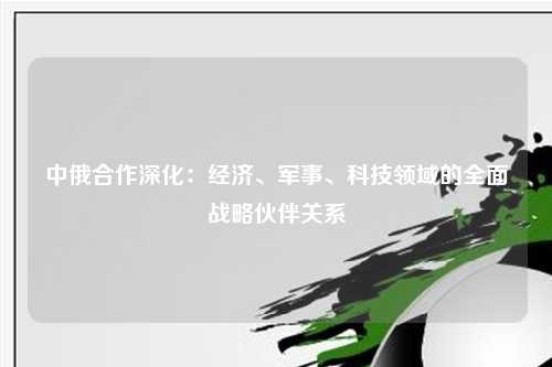 中俄合作深化:经济、军事、科技领域的全面战略伙伴关系