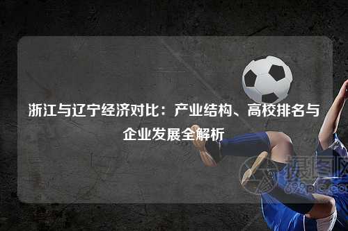 浙江与辽宁经济对比:产业结构、高校排名与企业发展全解析