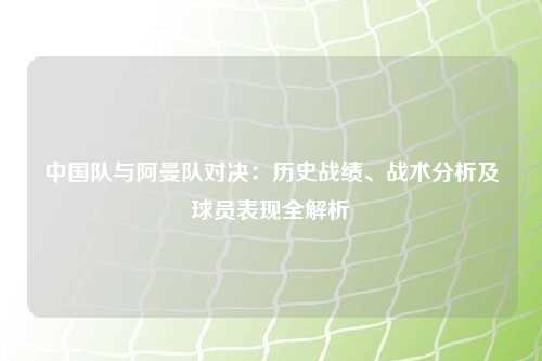 中国队与阿曼队对决：历史战绩、战术分析及球员表现全解析