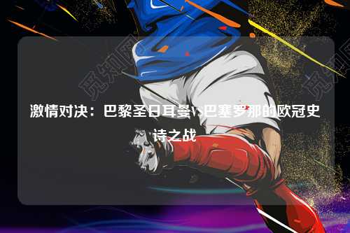 激情对决：巴黎圣日耳曼VS巴塞罗那的欧冠史诗之战