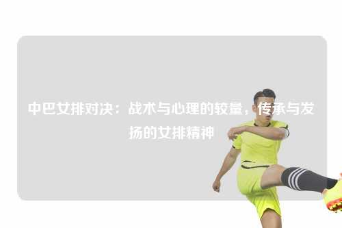 中巴女排对决:战术与心理的较量,传承与发扬的女排精神