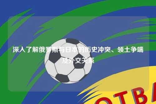 深入了解俄罗斯与日本的历史冲突、领土争端及外交关系