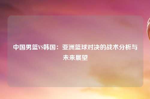 中国男篮VS韩国：亚洲篮球对决的战术分析与未来展望