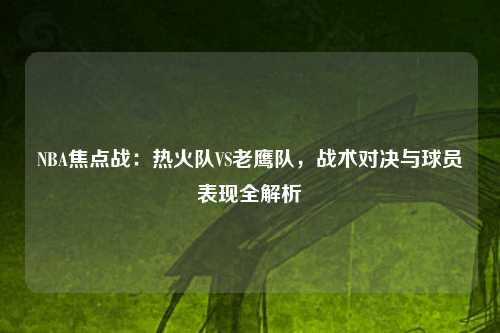 NBA焦点战：热火队VS老鹰队，战术对决与球员表现全解析