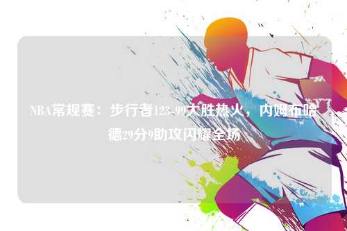 NBA常规赛：步行者123-99大胜热火，内姆布哈德29分9助攻闪耀全场