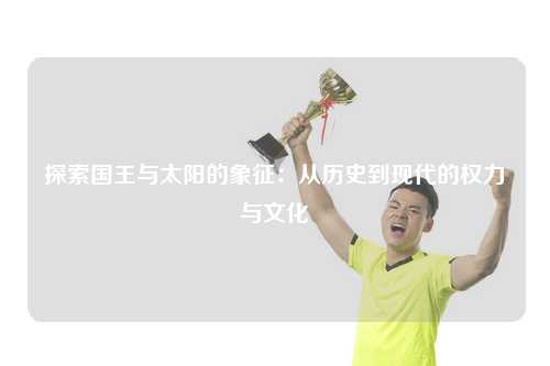探索国王与太阳的象征：从历史到现代的权力与文化