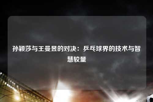 孙颖莎与王曼昱的对决：乒乓球界的技术与智慧较量