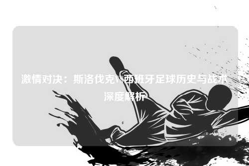 激情对决：斯洛伐克VS西班牙足球历史与战术深度解析