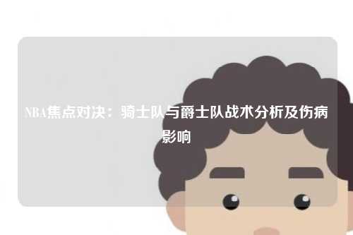 NBA焦点对决：骑士队与爵士队战术分析及伤病影响