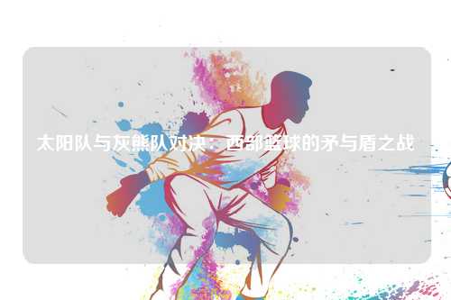 太阳队与灰熊队对决:西部篮球的矛与盾之战