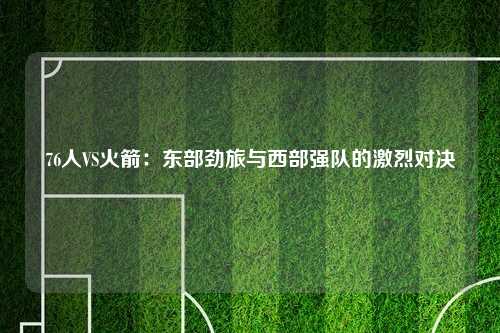 76人VS火箭：东部劲旅与西部强队的激烈对决