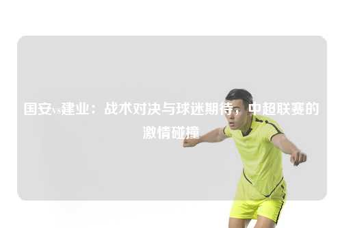 国安vs建业:战术对决与球迷期待,中超联赛的激情碰撞