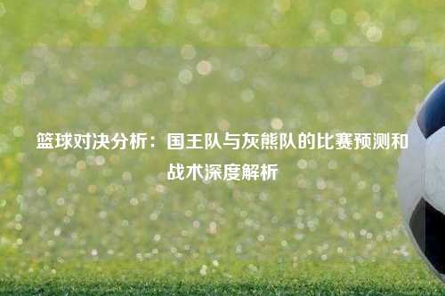 篮球对决分析：国王队与灰熊队的比赛预测和战术深度解析