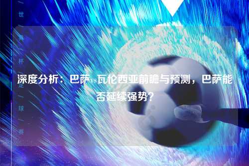 深度分析:巴萨vs瓦伦西亚前瞻与预测,巴萨能否延续强势?