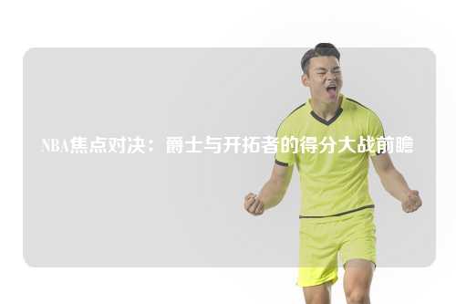 NBA焦点对决：爵士与开拓者的得分大战前瞻