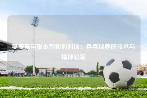 樊振东与张本智和的对决：乒乓球界的技术与精神较量