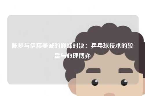 陈梦与伊藤美诚的巅峰对决:乒乓球技术的较量与心理博弈