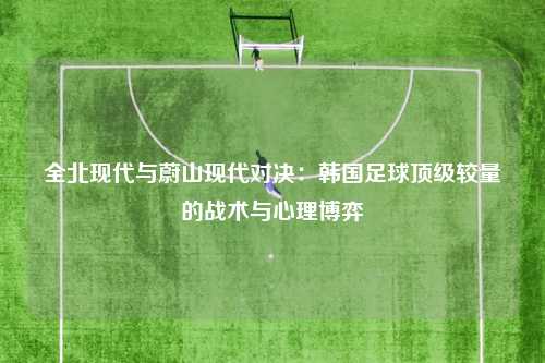 全北现代与蔚山现代对决：韩国足球顶级较量的战术与心理博弈